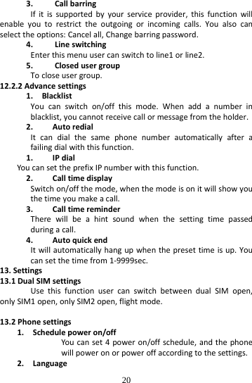  20 3. CallbarringIfitissupportedbyyourserviceprovider,thisfunctionwillenableyoutorestricttheoutgoingorincomingcalls.Youalsocanselecttheoptions:Cancelall,Changebarringpassword.4. LineswitchingEnterthismenuusercanswitchtoline1orline2.5. ClosedusergroupTocloseusergroup.12.2.2Advancesettings1.BlacklistYoucanswitchon/offthismode.Whenaddanumberinblacklist,youcannotreceivecallormessagefromtheholder.2. AutoredialItcandialthesamephonenumberautomaticallyafterafailingdialwiththisfunction.1. IPdialYoucansettheprefixIPnumberwiththisfunction.2. CalltimedisplaySwitchon/offthemode,whenthemodeisonitwillshowyouthetimeyoumakeacall.3. CalltimereminderTherewillbeahintsoundwhenthesettingtimepassedduringacall.4. AutoquickendItwillautomaticallyhangupwhenthepresettimeisup.Youcansetthetimefrom1‐9999sec.13.Settings13.1DualSIMsettingsUsethisfunctionusercanswitchbetweendualSIMopen,onlySIM1open,onlySIM2open,flightmode.13.2Phonesettings1.Schedulepoweron/offYoucanset4poweron/offschedule,andthephonewillpoweronorpoweroffaccordingtothesettings.2.Language