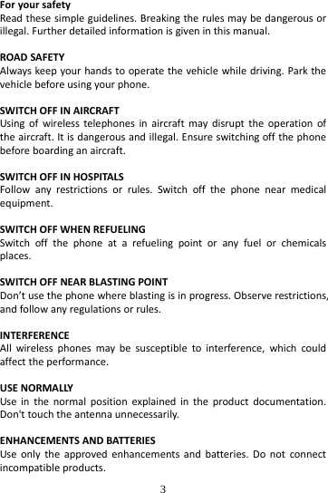  3 ForyoursafetyReadthesesimpleguidelines.Breakingtherulesmaybedangerousorillegal.Furtherdetailedinformationisgiveninthismanual.ROADSAFETYAlwayskeepyourhandstooperatethevehiclewhiledriving.Parkthevehiclebeforeusingyourphone.SWITCHOFFINAIRCRAFTUsingofwirelesstelephonesinaircraftmaydisrupttheoperationoftheaircraft.Itisdangerousandillegal.Ensureswitchingoffthephonebeforeboardinganaircraft.SWITCHOFFINHOSPITALSFollowanyrestrictionsorrules.Switchoffthephonenearmedicalequipment.SWITCHOFFWHENREFUELINGSwitchoffthephoneatarefuelingpointoranyfuelorchemicalsplaces.SWITCHOFFNEARBLASTINGPOINTDon’tusethephonewhereblastingisinprogress.Observerestrictions,andfollowanyregulationsorrules.INTERFERENCEAllwirelessphonesmaybesusceptibletointerference,whichcouldaffecttheperformance.USENORMALLYUseinthenormalpositionexplainedintheproductdocumentation.Don&apos;ttouchtheantennaunnecessarily.ENHANCEMENTSANDBATTERIESUseonlytheapprovedenhancementsandbatteries.Donotconnectincompatibleproducts.