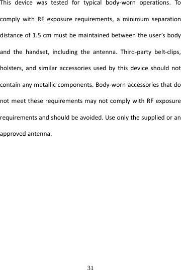  31 Thisdevicewastestedfortypicalbody‐wornoperations.TocomplywithRFexposurerequirements,aminimumseparationdistanceof1.5cmmustbemaintainedbetweentheuser’sbodyandthehandset,includingtheantenna.Third‐partybelt‐clips,holsters,andsimilaraccessoriesusedbythisdeviceshouldnotcontainanymetalliccomponents.Body‐wornaccessoriesthatdonotmeettheserequirementsmaynotcomplywithRFexposurerequirementsandshouldbeavoided.Useonlythesuppliedoranapprovedantenna.