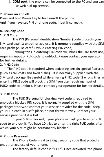  8 3. COMport:thephonecanbeconnectedtothePCandyoucanusewebdial‐upservice.7.PoweronandoffPressandholdPowerkeytoturnon/offthephone.AndifyouhavesetPINorphonecode,inputitcorrectly.8.SecurityCode1.PINCodeThePIN(PersonalIdentificationNumber)codeprotectsyourSIMcardagainstunauthorizeduse.ItisnormallysuppliedwiththeSIMcardpackage.BecarefulwhileenteringPINcode,3wrongtriesinenteringPINcodewillblocktheSIMfromuse,requiringinputofPUKcodetounblock.Pleasecontactyouroperatorforfurtherdetails.2.PIN2CodeThePIN2codeisrequiredwhenactivatingcertainspecialfeatures(suchascallcostsandfixeddialing).ItisnormallysuppliedwiththeSIMcardpackage.BecarefulwhileenteringPIN2code,3wrongtriesinenteringPIN2codewillblocktheSIMfromuse,requiringinputofPUK2codetounblock.Pleasecontactyouroperatorforfurtherdetails.3.PUKCodeThePUK(PersonalUnblockingKey)codeisrequiredtounblockablockedPINcode.ItisnormallysuppliedwiththeSIMpackage;otherwisecontactyourserviceproviderforthecode.KeepyourPUKcodeinasafeplace,donotthrowitaway.Contactyourserviceproviderifitislost.IfyourSIMisblocked，yourphonewillaskyoutoenterPUKcodetounblockit.Youhave10triestoentertherightPUKcode,afterwhichyourSIMmightbepermanentlyblocked.4.PhonePasswordThePhoneCodeisa4to8digitsecuritycodethatprotectsunauthorizeduseofyourphone.Thefactorydefaultcodeis“1122”.Onceactivated,thephone