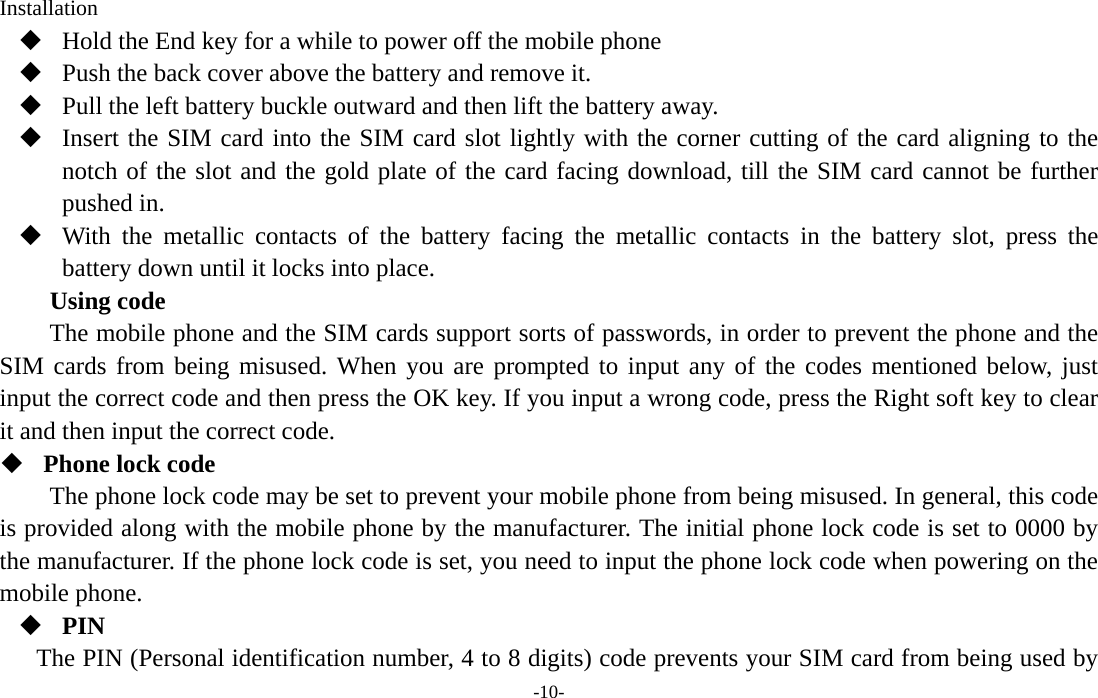  -10- Installation  Hold the End key for a while to power off the mobile phone  Push the back cover above the battery and remove it.  Pull the left battery buckle outward and then lift the battery away.  Insert the SIM card into the SIM card slot lightly with the corner cutting of the card aligning to the notch of the slot and the gold plate of the card facing download, till the SIM card cannot be further pushed in.  With the metallic contacts of the battery facing the metallic contacts in the battery slot, press the battery down until it locks into place. Using code The mobile phone and the SIM cards support sorts of passwords, in order to prevent the phone and the SIM cards from being misused. When you are prompted to input any of the codes mentioned below, just input the correct code and then press the OK key. If you input a wrong code, press the Right soft key to clear it and then input the correct code.    Phone lock code The phone lock code may be set to prevent your mobile phone from being misused. In general, this code is provided along with the mobile phone by the manufacturer. The initial phone lock code is set to 0000 by the manufacturer. If the phone lock code is set, you need to input the phone lock code when powering on the mobile phone.  PIN The PIN (Personal identification number, 4 to 8 digits) code prevents your SIM card from being used by 