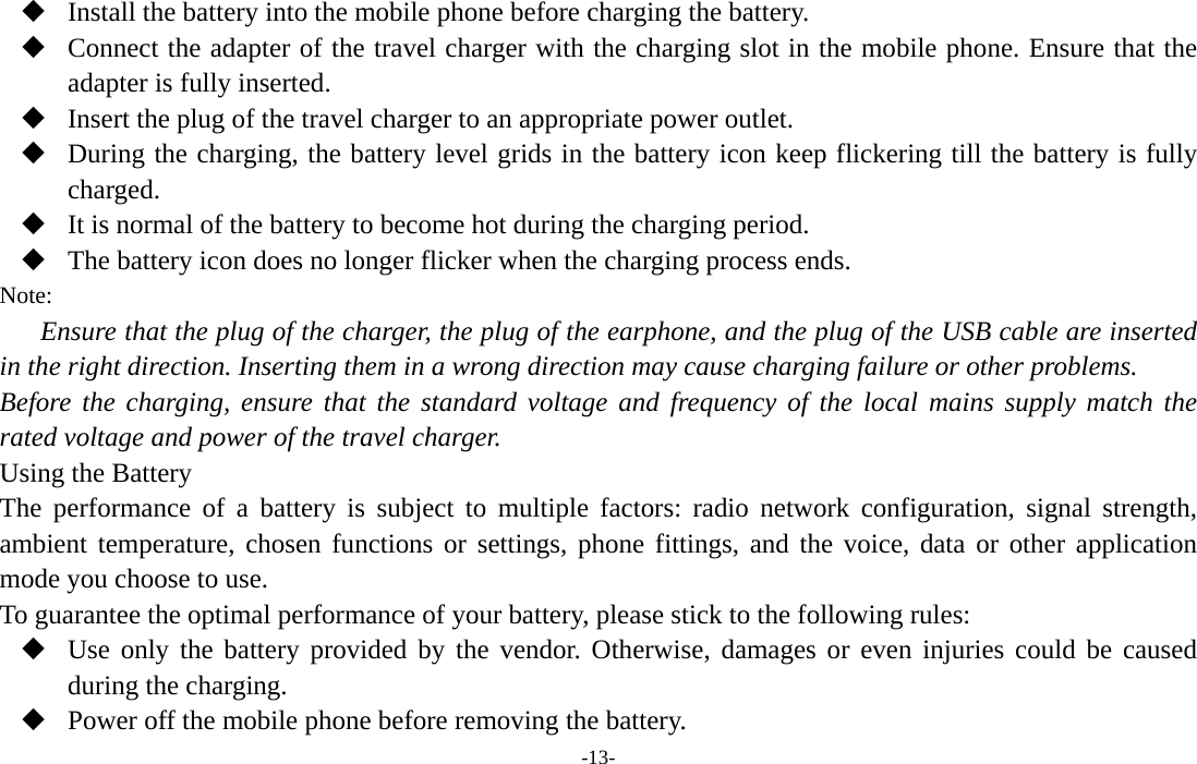  -13-  Install the battery into the mobile phone before charging the battery.  Connect the adapter of the travel charger with the charging slot in the mobile phone. Ensure that the adapter is fully inserted.  Insert the plug of the travel charger to an appropriate power outlet.  During the charging, the battery level grids in the battery icon keep flickering till the battery is fully charged.  It is normal of the battery to become hot during the charging period.  The battery icon does no longer flicker when the charging process ends. Note: Ensure that the plug of the charger, the plug of the earphone, and the plug of the USB cable are inserted in the right direction. Inserting them in a wrong direction may cause charging failure or other problems. Before the charging, ensure that the standard voltage and frequency of the local mains supply match the rated voltage and power of the travel charger. Using the Battery The performance of a battery is subject to multiple factors: radio network configuration, signal strength, ambient temperature, chosen functions or settings, phone fittings, and the voice, data or other application mode you choose to use. To guarantee the optimal performance of your battery, please stick to the following rules:  Use only the battery provided by the vendor. Otherwise, damages or even injuries could be caused during the charging.  Power off the mobile phone before removing the battery. 