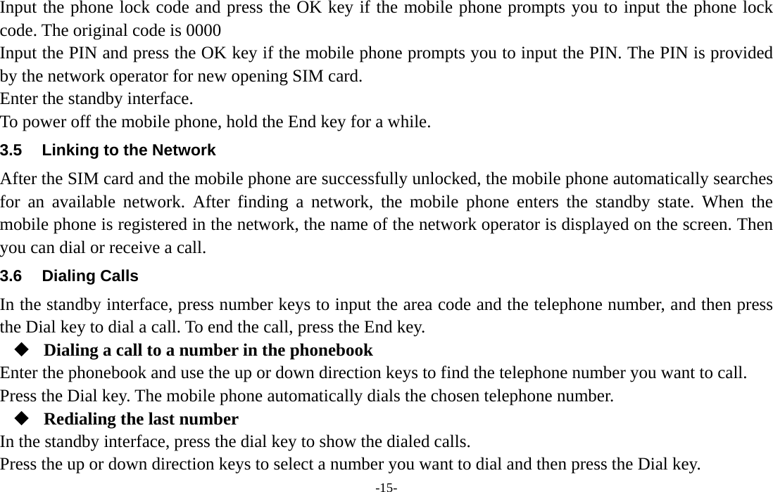  -15- Input the phone lock code and press the OK key if the mobile phone prompts you to input the phone lock code. The original code is 0000 Input the PIN and press the OK key if the mobile phone prompts you to input the PIN. The PIN is provided by the network operator for new opening SIM card. Enter the standby interface. To power off the mobile phone, hold the End key for a while. 3.5  Linking to the Network After the SIM card and the mobile phone are successfully unlocked, the mobile phone automatically searches for an available network. After finding a network, the mobile phone enters the standby state. When the mobile phone is registered in the network, the name of the network operator is displayed on the screen. Then you can dial or receive a call. 3.6 Dialing Calls In the standby interface, press number keys to input the area code and the telephone number, and then press the Dial key to dial a call. To end the call, press the End key.  Dialing a call to a number in the phonebook Enter the phonebook and use the up or down direction keys to find the telephone number you want to call. Press the Dial key. The mobile phone automatically dials the chosen telephone number.  Redialing the last number In the standby interface, press the dial key to show the dialed calls. Press the up or down direction keys to select a number you want to dial and then press the Dial key. 