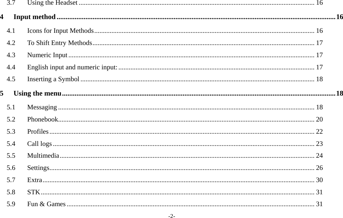  -2- 3.7Using the Headset ......................................................................................................................................... 164Input method ........................................................................................................................................................... 164.1Icons for Input Methods ................................................................................................................................ 164.2To Shift Entry Methods ................................................................................................................................. 174.3Numeric Input ............................................................................................................................................... 174.4English input and numeric input: .................................................................................................................. 174.5Inserting a Symbol ........................................................................................................................................ 185Using the menu ........................................................................................................................................................ 185.1Messaging ..................................................................................................................................................... 185.2Phonebook..................................................................................................................................................... 205.3Profiles .......................................................................................................................................................... 225.4Call logs ........................................................................................................................................................ 235.5Multimedia .................................................................................................................................................... 245.6Settings .......................................................................................................................................................... 265.7Extra .............................................................................................................................................................. 305.8STK ............................................................................................................................................................... 315.9Fun &amp; Games ................................................................................................................................................ 31