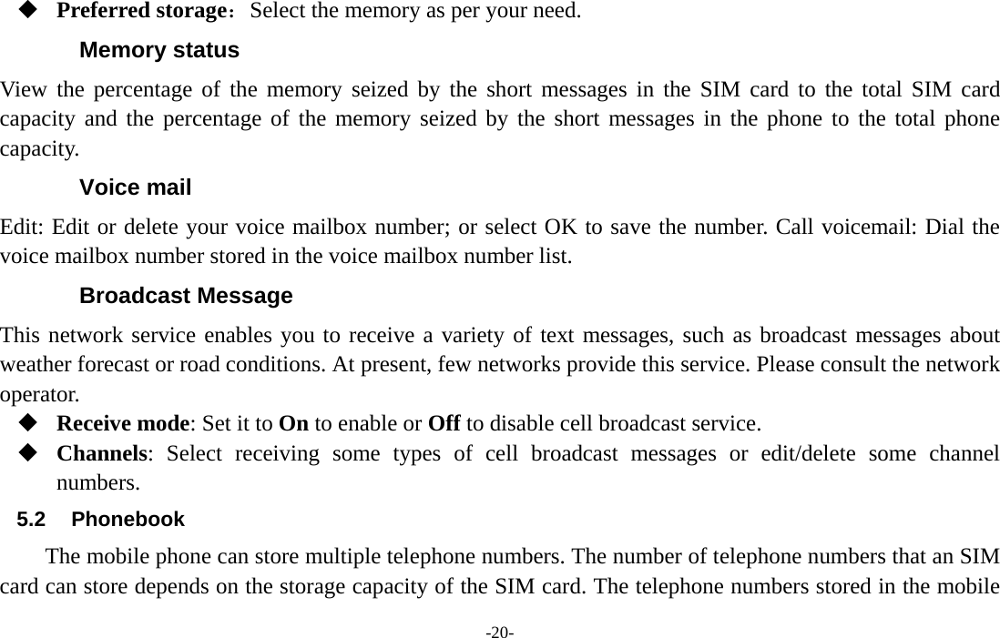  -20-  Preferred storage：Select the memory as per your need. Memory status View the percentage of the memory seized by the short messages in the SIM card to the total SIM card capacity and the percentage of the memory seized by the short messages in the phone to the total phone capacity. Voice mail Edit: Edit or delete your voice mailbox number; or select OK to save the number. Call voicemail: Dial the voice mailbox number stored in the voice mailbox number list. Broadcast Message This network service enables you to receive a variety of text messages, such as broadcast messages about weather forecast or road conditions. At present, few networks provide this service. Please consult the network operator.  Receive mode: Set it to On to enable or Off to disable cell broadcast service.  Channels: Select receiving some types of cell broadcast messages or edit/delete some channel numbers. 5.2 Phonebook The mobile phone can store multiple telephone numbers. The number of telephone numbers that an SIM card can store depends on the storage capacity of the SIM card. The telephone numbers stored in the mobile 