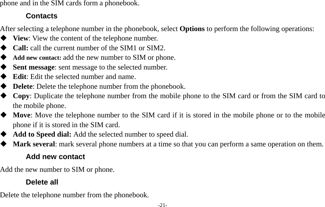  -21- phone and in the SIM cards form a phonebook.   Contacts After selecting a telephone number in the phonebook, select Options to perform the following operations:  View: View the content of the telephone number.  Call: call the current number of the SIM1 or SIM2.  Add new contact: add the new number to SIM or phone.  Sent message: sent message to the selected number.  Edit: Edit the selected number and name.  Delete: Delete the telephone number from the phonebook.  Copy: Duplicate the telephone number from the mobile phone to the SIM card or from the SIM card to the mobile phone.  Move: Move the telephone number to the SIM card if it is stored in the mobile phone or to the mobile phone if it is stored in the SIM card.  Add to Speed dial: Add the selected number to speed dial.  Mark several: mark several phone numbers at a time so that you can perform a same operation on them. Add new contact Add the new number to SIM or phone. Delete all Delete the telephone number from the phonebook. 