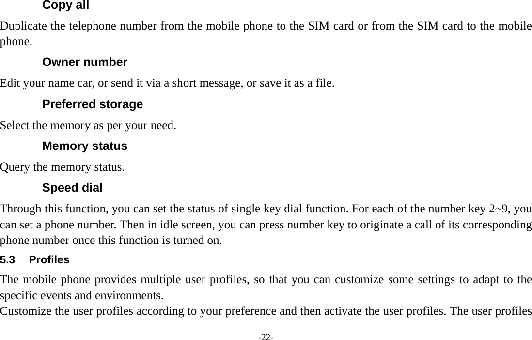  -22- Copy all Duplicate the telephone number from the mobile phone to the SIM card or from the SIM card to the mobile phone. Owner number Edit your name car, or send it via a short message, or save it as a file. Preferred storage   Select the memory as per your need. Memory status Query the memory status. Speed dial Through this function, you can set the status of single key dial function. For each of the number key 2~9, you can set a phone number. Then in idle screen, you can press number key to originate a call of its corresponding phone number once this function is turned on. 5.3 Profiles The mobile phone provides multiple user profiles, so that you can customize some settings to adapt to the specific events and environments. Customize the user profiles according to your preference and then activate the user profiles. The user profiles 