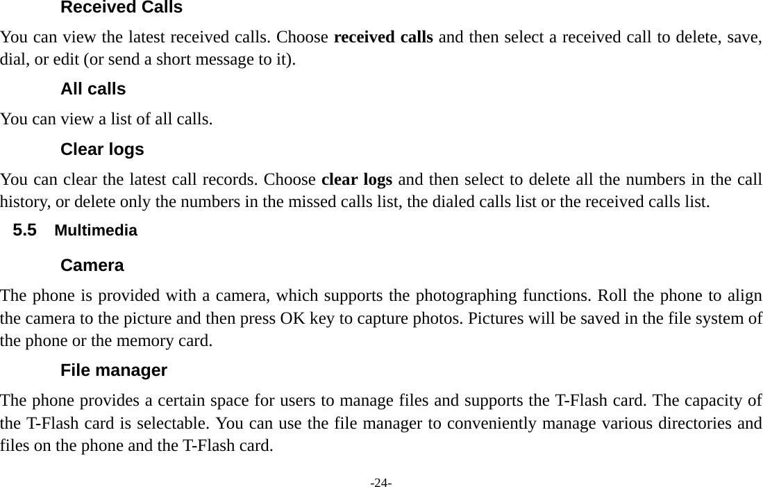  -24- Received Calls You can view the latest received calls. Choose received calls and then select a received call to delete, save, dial, or edit (or send a short message to it). All calls You can view a list of all calls. Clear logs   You can clear the latest call records. Choose clear logs and then select to delete all the numbers in the call history, or delete only the numbers in the missed calls list, the dialed calls list or the received calls list. 5.5  Multimedia Camera The phone is provided with a camera, which supports the photographing functions. Roll the phone to align the camera to the picture and then press OK key to capture photos. Pictures will be saved in the file system of the phone or the memory card. File manager The phone provides a certain space for users to manage files and supports the T-Flash card. The capacity of the T-Flash card is selectable. You can use the file manager to conveniently manage various directories and files on the phone and the T-Flash card.   