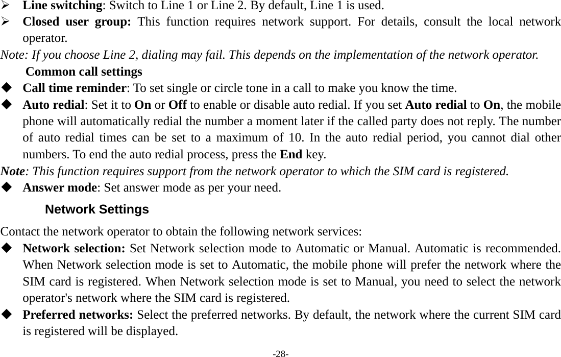  -28- ¾ Line switching: Switch to Line 1 or Line 2. By default, Line 1 is used. ¾ Closed user group: This function requires network support. For details, consult the local network operator. Note: If you choose Line 2, dialing may fail. This depends on the implementation of the network operator. Common call settings  Call time reminder: To set single or circle tone in a call to make you know the time.  Auto redial: Set it to On or Off to enable or disable auto redial. If you set Auto redial to On, the mobile phone will automatically redial the number a moment later if the called party does not reply. The number of auto redial times can be set to a maximum of 10. In the auto redial period, you cannot dial other numbers. To end the auto redial process, press the End key. Note: This function requires support from the network operator to which the SIM card is registered.  Answer mode: Set answer mode as per your need. Network Settings Contact the network operator to obtain the following network services:    Network selection: Set Network selection mode to Automatic or Manual. Automatic is recommended. When Network selection mode is set to Automatic, the mobile phone will prefer the network where the SIM card is registered. When Network selection mode is set to Manual, you need to select the network operator&apos;s network where the SIM card is registered.  Preferred networks: Select the preferred networks. By default, the network where the current SIM card is registered will be displayed.   