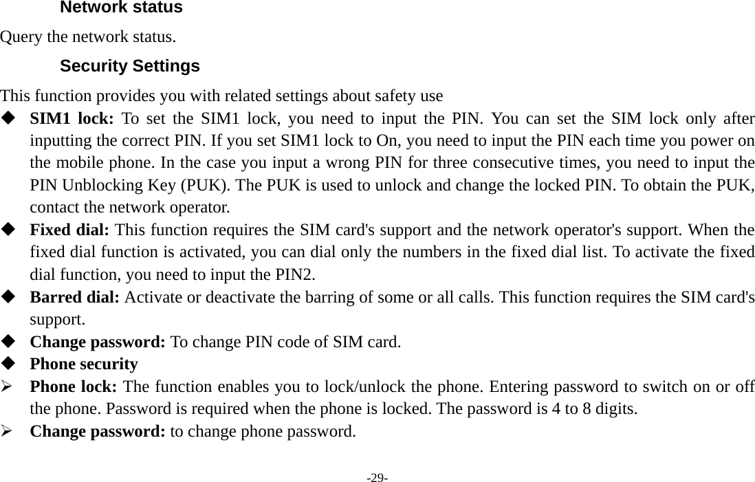  -29- Network status Query the network status. Security Settings This function provides you with related settings about safety use  SIM1 lock: To set the SIM1 lock, you need to input the PIN. You can set the SIM lock only after inputting the correct PIN. If you set SIM1 lock to On, you need to input the PIN each time you power on the mobile phone. In the case you input a wrong PIN for three consecutive times, you need to input the PIN Unblocking Key (PUK). The PUK is used to unlock and change the locked PIN. To obtain the PUK, contact the network operator.  Fixed dial: This function requires the SIM card&apos;s support and the network operator&apos;s support. When the fixed dial function is activated, you can dial only the numbers in the fixed dial list. To activate the fixed dial function, you need to input the PIN2.  Barred dial: Activate or deactivate the barring of some or all calls. This function requires the SIM card&apos;s support.  Change password: To change PIN code of SIM card.  Phone security ¾ Phone lock: The function enables you to lock/unlock the phone. Entering password to switch on or off the phone. Password is required when the phone is locked. The password is 4 to 8 digits. ¾ Change password: to change phone password. 