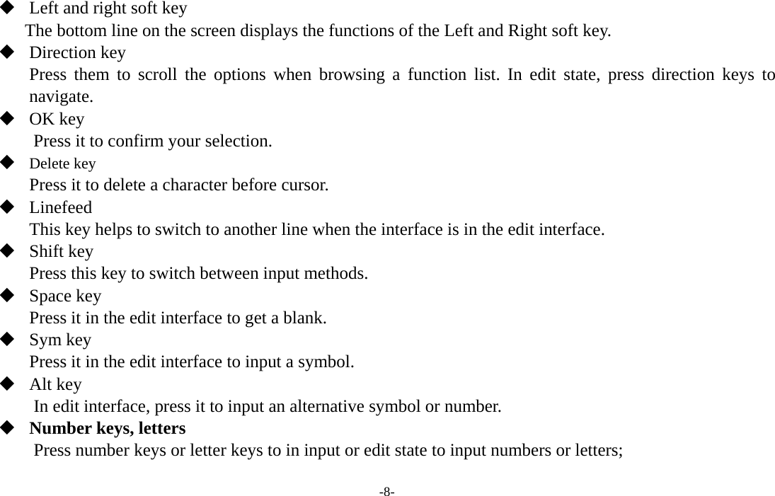  -8-  Left and right soft key The bottom line on the screen displays the functions of the Left and Right soft key.  Direction key Press them to scroll the options when browsing a function list. In edit state, press direction keys to navigate.   OK key Press it to confirm your selection.  Delete key Press it to delete a character before cursor.  Linefeed This key helps to switch to another line when the interface is in the edit interface.  Shift key Press this key to switch between input methods.  Space key Press it in the edit interface to get a blank.  Sym key Press it in the edit interface to input a symbol.  Alt key         In edit interface, press it to input an alternative symbol or number.  Number keys, letters Press number keys or letter keys to in input or edit state to input numbers or letters; 