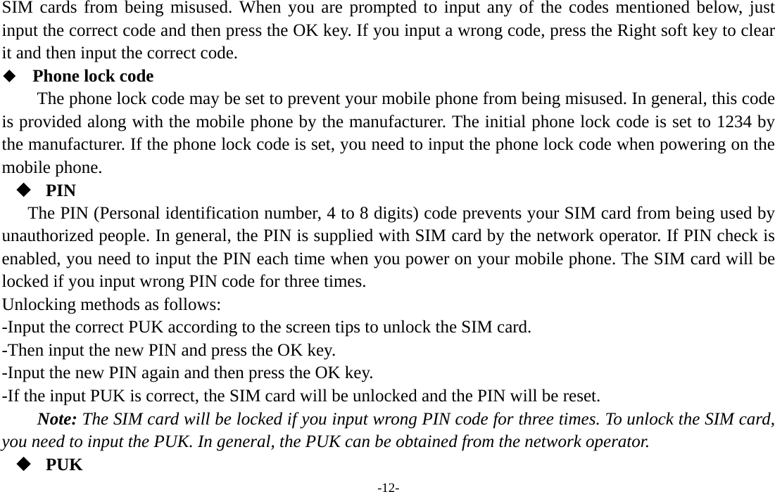  -12- SIM cards from being misused. When you are prompted to input any of the codes mentioned below, just input the correct code and then press the OK key. If you input a wrong code, press the Right soft key to clear it and then input the correct code.    Phone lock code The phone lock code may be set to prevent your mobile phone from being misused. In general, this code is provided along with the mobile phone by the manufacturer. The initial phone lock code is set to 1234 by the manufacturer. If the phone lock code is set, you need to input the phone lock code when powering on the mobile phone.  PIN The PIN (Personal identification number, 4 to 8 digits) code prevents your SIM card from being used by unauthorized people. In general, the PIN is supplied with SIM card by the network operator. If PIN check is enabled, you need to input the PIN each time when you power on your mobile phone. The SIM card will be locked if you input wrong PIN code for three times. Unlocking methods as follows: -Input the correct PUK according to the screen tips to unlock the SIM card. -Then input the new PIN and press the OK key. -Input the new PIN again and then press the OK key. -If the input PUK is correct, the SIM card will be unlocked and the PIN will be reset. Note: The SIM card will be locked if you input wrong PIN code for three times. To unlock the SIM card, you need to input the PUK. In general, the PUK can be obtained from the network operator.  PUK 
