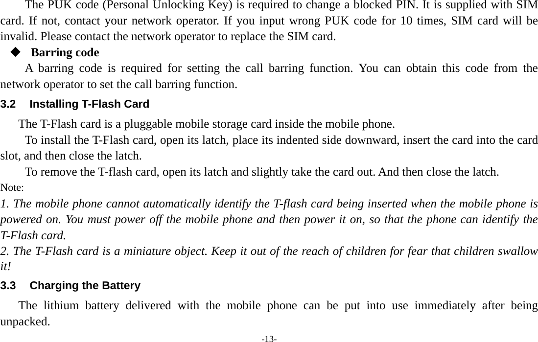  -13- The PUK code (Personal Unlocking Key) is required to change a blocked PIN. It is supplied with SIM card. If not, contact your network operator. If you input wrong PUK code for 10 times, SIM card will be invalid. Please contact the network operator to replace the SIM card.  Barring code A barring code is required for setting the call barring function. You can obtain this code from the network operator to set the call barring function. 3.2  Installing T-Flash Card The T-Flash card is a pluggable mobile storage card inside the mobile phone. To install the T-Flash card, open its latch, place its indented side downward, insert the card into the card slot, and then close the latch. To remove the T-flash card, open its latch and slightly take the card out. And then close the latch. Note: 1. The mobile phone cannot automatically identify the T-flash card being inserted when the mobile phone is powered on. You must power off the mobile phone and then power it on, so that the phone can identify the T-Flash card. 2. The T-Flash card is a miniature object. Keep it out of the reach of children for fear that children swallow it! 3.3  Charging the Battery The lithium battery delivered with the mobile phone can be put into use immediately after being unpacked. 