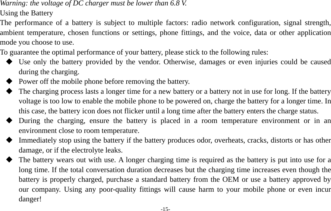  -15- Warning: the voltage of DC charger must be lower than 6.8 V. Using the Battery The performance of a battery is subject to multiple factors: radio network configuration, signal strength, ambient temperature, chosen functions or settings, phone fittings, and the voice, data or other application mode you choose to use. To guarantee the optimal performance of your battery, please stick to the following rules:  Use only the battery provided by the vendor. Otherwise, damages or even injuries could be caused during the charging.  Power off the mobile phone before removing the battery.  The charging process lasts a longer time for a new battery or a battery not in use for long. If the battery voltage is too low to enable the mobile phone to be powered on, charge the battery for a longer time. In this case, the battery icon does not flicker until a long time after the battery enters the charge status.  During the charging, ensure the battery is placed in a room temperature environment or in an environment close to room temperature.  Immediately stop using the battery if the battery produces odor, overheats, cracks, distorts or has other damage, or if the electrolyte leaks.  The battery wears out with use. A longer charging time is required as the battery is put into use for a long time. If the total conversation duration decreases but the charging time increases even though the battery is properly charged, purchase a standard battery from the OEM or use a battery approved by our company. Using any poor-quality fittings will cause harm to your mobile phone or even incur danger! 