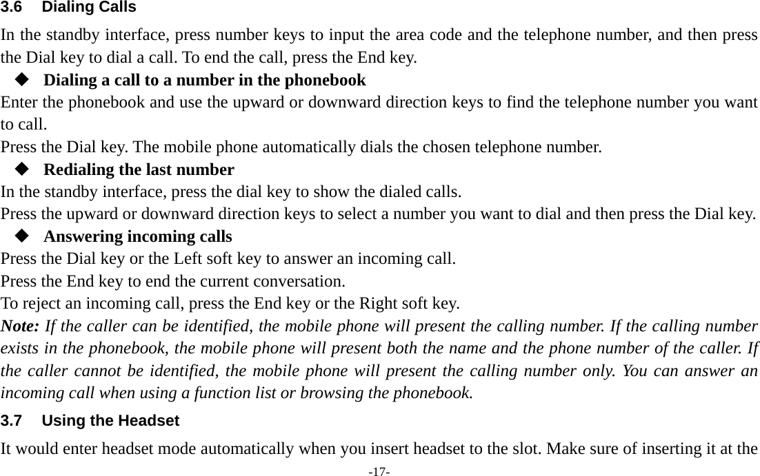  -17- 3.6 Dialing Calls In the standby interface, press number keys to input the area code and the telephone number, and then press the Dial key to dial a call. To end the call, press the End key.  Dialing a call to a number in the phonebook Enter the phonebook and use the upward or downward direction keys to find the telephone number you want to call. Press the Dial key. The mobile phone automatically dials the chosen telephone number.  Redialing the last number In the standby interface, press the dial key to show the dialed calls. Press the upward or downward direction keys to select a number you want to dial and then press the Dial key.  Answering incoming calls Press the Dial key or the Left soft key to answer an incoming call. Press the End key to end the current conversation. To reject an incoming call, press the End key or the Right soft key. Note: If the caller can be identified, the mobile phone will present the calling number. If the calling number exists in the phonebook, the mobile phone will present both the name and the phone number of the caller. If the caller cannot be identified, the mobile phone will present the calling number only. You can answer an incoming call when using a function list or browsing the phonebook. 3.7  Using the Headset It would enter headset mode automatically when you insert headset to the slot. Make sure of inserting it at the 