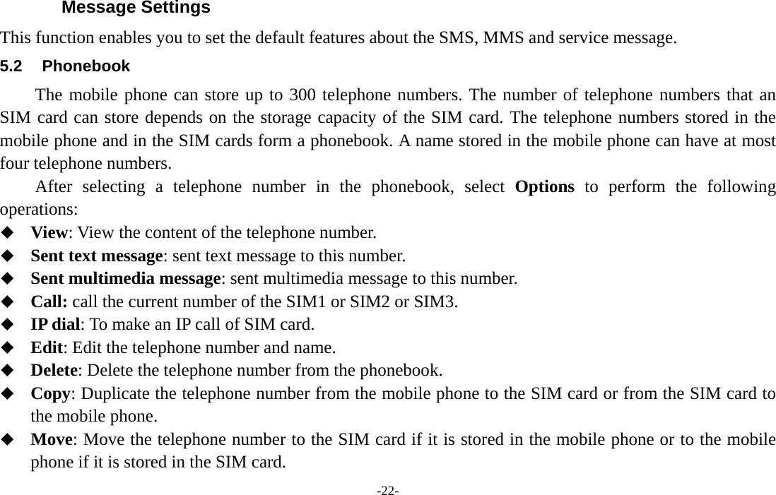 -22- Message Settings This function enables you to set the default features about the SMS, MMS and service message. 5.2 Phonebook The mobile phone can store up to 300 telephone numbers. The number of telephone numbers that an SIM card can store depends on the storage capacity of the SIM card. The telephone numbers stored in the mobile phone and in the SIM cards form a phonebook. A name stored in the mobile phone can have at most four telephone numbers. After selecting a telephone number in the phonebook, select Options to perform the following operations:  View: View the content of the telephone number.  Sent text message: sent text message to this number.  Sent multimedia message: sent multimedia message to this number.  Call: call the current number of the SIM1 or SIM2 or SIM3.  IP dial: To make an IP call of SIM card.  Edit: Edit the telephone number and name.  Delete: Delete the telephone number from the phonebook.  Copy: Duplicate the telephone number from the mobile phone to the SIM card or from the SIM card to the mobile phone.  Move: Move the telephone number to the SIM card if it is stored in the mobile phone or to the mobile phone if it is stored in the SIM card. 