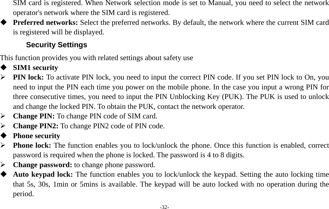  -32- SIM card is registered. When Network selection mode is set to Manual, you need to select the network operator&apos;s network where the SIM card is registered.  Preferred networks: Select the preferred networks. By default, the network where the current SIM card is registered will be displayed.   Security Settings This function provides you with related settings about safety use  SIM1 security ¾ PIN lock: To activate PIN lock, you need to input the correct PIN code. If you set PIN lock to On, you need to input the PIN each time you power on the mobile phone. In the case you input a wrong PIN for three consecutive times, you need to input the PIN Unblocking Key (PUK). The PUK is used to unlock and change the locked PIN. To obtain the PUK, contact the network operator. ¾ Change PIN: To change PIN code of SIM card. ¾ Change PIN2: To change PIN2 code of PIN code.  Phone security ¾ Phone lock: The function enables you to lock/unlock the phone. Once this function is enabled, correct password is required when the phone is locked. The password is 4 to 8 digits. ¾ Change password: to change phone password.  Auto keypad lock: The function enables you to lock/unlock the keypad. Setting the auto locking time that 5s, 30s, 1min or 5mins is available. The keypad will be auto locked with no operation during the period. 