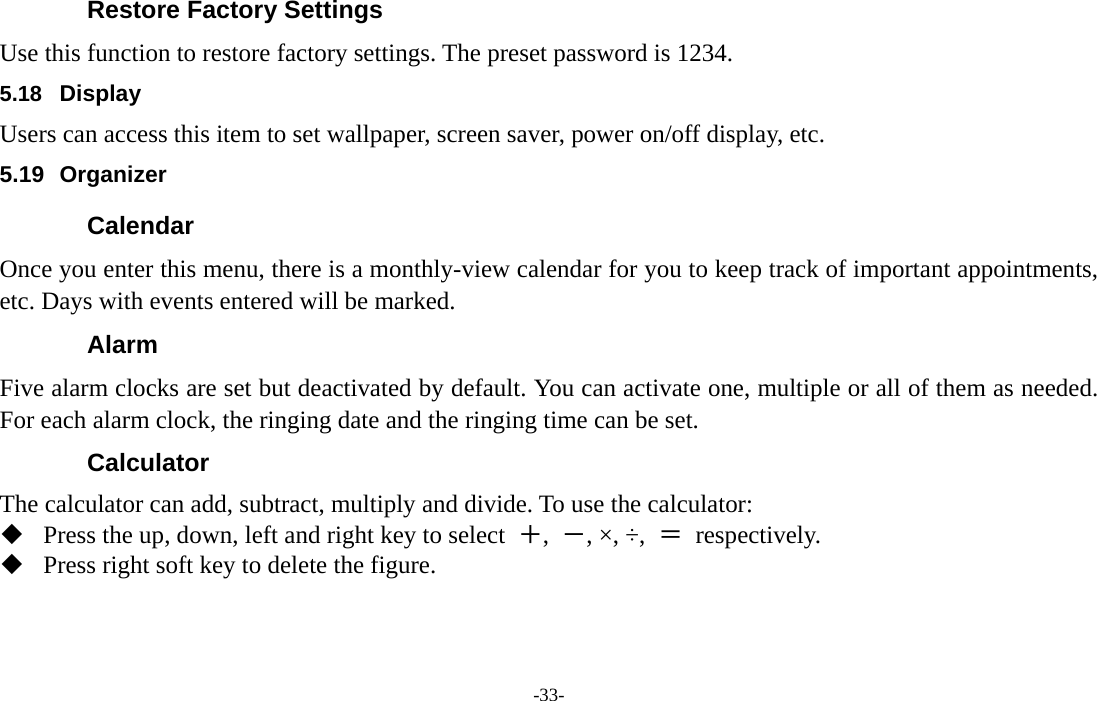  -33- Restore Factory Settings Use this function to restore factory settings. The preset password is 1234. 5.18  Display Users can access this item to set wallpaper, screen saver, power on/off display, etc. 5.19 Organizer Calendar Once you enter this menu, there is a monthly-view calendar for you to keep track of important appointments, etc. Days with events entered will be marked. Alarm  Five alarm clocks are set but deactivated by default. You can activate one, multiple or all of them as needed. For each alarm clock, the ringing date and the ringing time can be set. Calculator The calculator can add, subtract, multiply and divide. To use the calculator:    Press the up, down, left and right key to select  ＋,  －, ×, ÷,  ＝ respectively.  Press right soft key to delete the figure. 