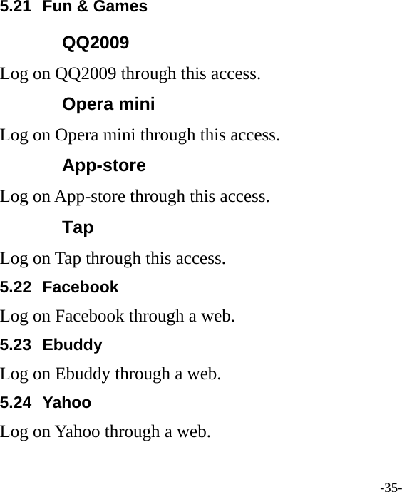 -35- 5.21  Fun &amp; Games QQ2009 Log on QQ2009 through this access. Opera mini Log on Opera mini through this access. App-store Log on App-store through this access. Tap Log on Tap through this access. 5.22 Facebook Log on Facebook through a web. 5.23 Ebuddy Log on Ebuddy through a web. 5.24 Yahoo Log on Yahoo through a web. 