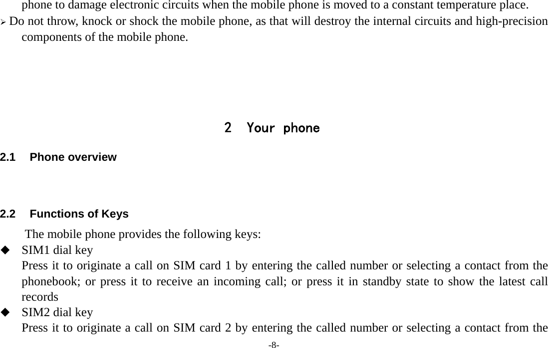  -8- phone to damage electronic circuits when the mobile phone is moved to a constant temperature place. ¾ Do not throw, knock or shock the mobile phone, as that will destroy the internal circuits and high-precision components of the mobile phone.     2 Your phone 2.1 Phone overview   2.2  Functions of Keys The mobile phone provides the following keys:  SIM1 dial key Press it to originate a call on SIM card 1 by entering the called number or selecting a contact from the phonebook; or press it to receive an incoming call; or press it in standby state to show the latest call records  SIM2 dial key Press it to originate a call on SIM card 2 by entering the called number or selecting a contact from the 