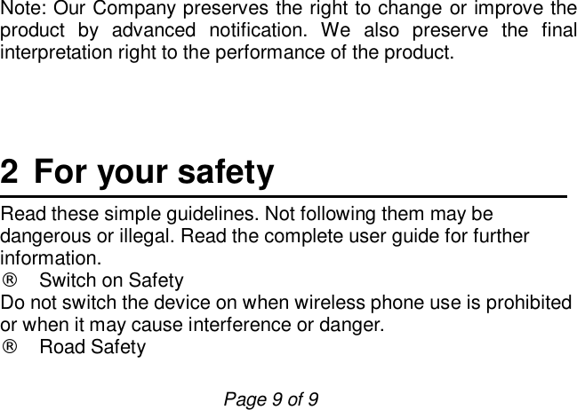                         Page 9 of 9 Note: Our Company preserves the right to change or improve the product by advanced notification. We also preserve the final interpretation right to the performance of the product.      2 For your safety Read these simple guidelines. Not following them may be dangerous or illegal. Read the complete user guide for further information. ¨ Switch on Safety Do not switch the device on when wireless phone use is prohibited or when it may cause interference or danger. ¨ Road Safety  