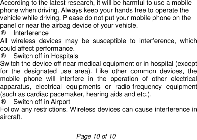                         Page 10 of 10 According to the latest research, it will be harmful to use a mobile phone when driving. Always keep your hands free to operate the vehicle while driving. Please do not put your mobile phone on the panel or near the airbag device of your vehicle. ¨ Interference All wireless devices may be susceptible to interference, which could affect performance. ¨ Switch off in Hospitals Switch the device off near medical equipment or in hospital (except for the designated use area). Like other common devices, the mobile phone will interfere in the operation of other electrical apparatus, electrical equipments or radio-frequency equipment (such as cardiac pacemaker, hearing aids and etc.). ¨ Switch off in Airport Follow any restrictions. Wireless devices can cause interference in aircraft. 