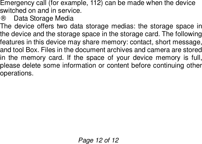                         Page 12 of 12 Emergency call (for example, 112) can be made when the device switched on and in service. ¨ Data Storage Media The device offers two data storage medias: the storage space in the device and the storage space in the storage card. The following features in this device may share memory: contact, short message, and tool Box. Files in the document archives and camera are stored in the memory card. If the space of your device memory is full, please delete some information or content before continuing other operations.       