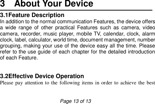                         Page 13 of 13  3  About Your Device 3.1Feature Description In addition to the normal communication Features, the device offers a wide range of other practical Features such as camera, video camera, recorder, music player, mobile TV, calendar, clock, alarm clock, label, calculator, world time, document management, number grouping, making your use of the device easy all the time. Please refer to the use guide of each chapter for the detailed introduction of each Feature.    3.2Effective Device Operation  Please pay attention to the following items in order to achieve the best 