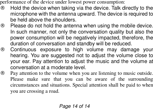                         Page 14 of 14 performance of the device under lowest power consumption:  ¨ Hold the device when taking via the device. Talk directly to the microphone with the antenna upward. The device is required to be held above the shoulders. ¨ Please do not hold the antenna when using the mobile device. In such manner, not only the conversation quality but also the power consumption will be negatively impacted, therefore, the duration of conversation and standby will be reduced.  ¨ Continuous exposure to high volume may damage your hearing. You are suggested not to adjust the volume close to your ear. Pay attention to adjust the music and the volume at conversation at a moderate level.  ¨ Pay attention to the volume when you are listening to music outside. Please make sure that you can be aware of the surrounding circumstances and situations. Special attention shall be paid to when you are crossing a road. 