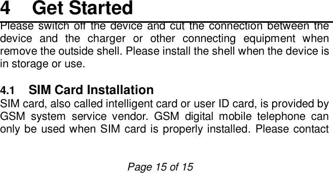                         Page 15 of 15     4  Get Started Please switch off the device and cut the connection between the device and the charger or other connecting equipment when remove the outside shell. Please install the shell when the device is in storage or use.   4.1  SIM Card Installation SIM card, also called intelligent card or user ID card, is provided by GSM system service vendor. GSM digital mobile telephone can only be used when SIM card is properly installed. Please contact 