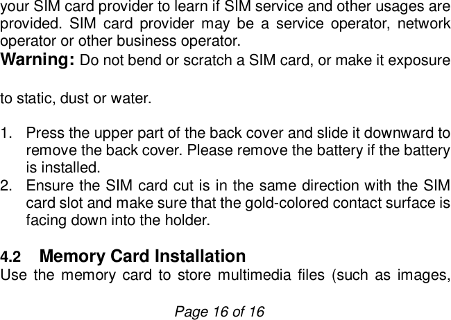                         Page 16 of 16 your SIM card provider to learn if SIM service and other usages are provided. SIM card provider may be a service operator, network operator or other business operator. Warning: Do not bend or scratch a SIM card, or make it exposure to static, dust or water. 1. Press the upper part of the back cover and slide it downward to remove the back cover. Please remove the battery if the battery is installed.  2. Ensure the SIM card cut is in the same direction with the SIM card slot and make sure that the gold-colored contact surface is facing down into the holder.   4.2  Memory Card Installation Use the memory card to store multimedia files (such as images, 