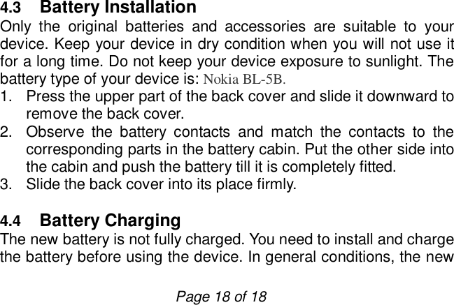                         Page 18 of 18  4.3  Battery Installation Only the original batteries and accessories are suitable to your device. Keep your device in dry condition when you will not use it for a long time. Do not keep your device exposure to sunlight. The battery type of your device is: Nokia BL-5B. 1. Press the upper part of the back cover and slide it downward to remove the back cover. 2. Observe the battery contacts and match the contacts to the corresponding parts in the battery cabin. Put the other side into the cabin and push the battery till it is completely fitted. 3. Slide the back cover into its place firmly.  4.4  Battery Charging The new battery is not fully charged. You need to install and charge the battery before using the device. In general conditions, the new 