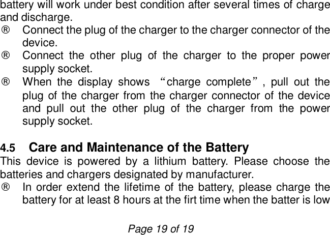                         Page 19 of 19 battery will work under best condition after several times of charge and discharge.  ¨ Connect the plug of the charger to the charger connector of the device. ¨ Connect the other plug of the charger to the proper power supply socket. ¨ When the display shows  “charge complete”, pull out the plug of the charger from the charger connector of the device and pull out the other plug of the charger from the power supply socket.  4.5  Care and Maintenance of the Battery This device is powered by a lithium battery. Please choose the batteries and chargers designated by manufacturer. ¨ In order extend the lifetime of the battery, please charge the battery for at least 8 hours at the firt time when the batter is low 