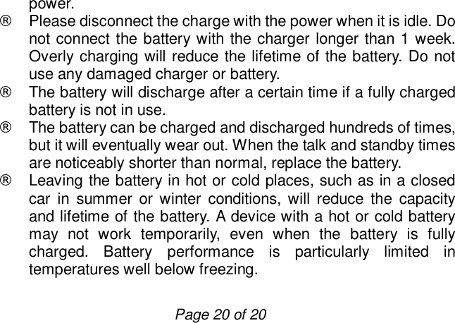                         Page 20 of 20 power.  ¨ Please disconnect the charge with the power when it is idle. Do not connect the battery with the charger longer than 1 week. Overly charging will reduce the lifetime of the battery. Do not use any damaged charger or battery.  ¨ The battery will discharge after a certain time if a fully charged battery is not in use. ¨ The battery can be charged and discharged hundreds of times, but it will eventually wear out. When the talk and standby times are noticeably shorter than normal, replace the battery. ¨ Leaving the battery in hot or cold places, such as in a closed car in summer or winter conditions, will reduce the capacity and lifetime of the battery. A device with a hot or cold battery may not work temporarily, even when the battery is fully charged. Battery performance is particularly limited in temperatures well below freezing. 