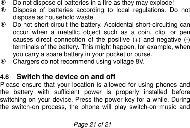                         Page 21 of 21  ¨ Do not dispose of batteries in a fire as they may explode! ¨ Dispose of batteries according to local regulations. Do not dispose as household waste. ¨ Do not short-circuit the battery. Accidental short-circuiting can occur when a metallic object such as a coin, clip, or pen causes direct connection of the positive (+) and negative (-) terminals of the battery. This might happen, for example, when you carry a spare battery in your pocket or purse. ¨ Chargers do not recommend using voltage 8V.  4.6  Switch the device on and off Please ensure that your location is allowed for using phones and the battery with sufficient power is properly installed before switching on your device. Press the power key for a while. During the switch-on process, the phone will play switch-on music and 