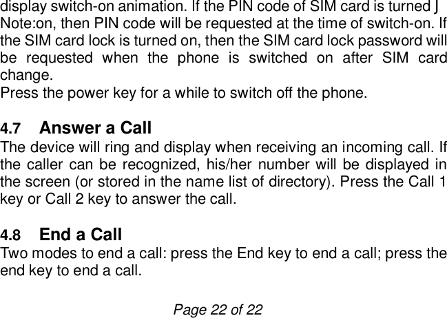                         Page 22 of 22 display switch-on animation. If the PIN code of SIM card is turned J Note:on, then PIN code will be requested at the time of switch-on. If the SIM card lock is turned on, then the SIM card lock password will be requested when the phone is switched on after SIM card change. Press the power key for a while to switch off the phone.   4.7  Answer a Call  The device will ring and display when receiving an incoming call. If the caller can be recognized, his/her number will be displayed in the screen (or stored in the name list of directory). Press the Call 1 key or Call 2 key to answer the call.  4.8  End a Call  Two modes to end a call: press the End key to end a call; press the end key to end a call. 