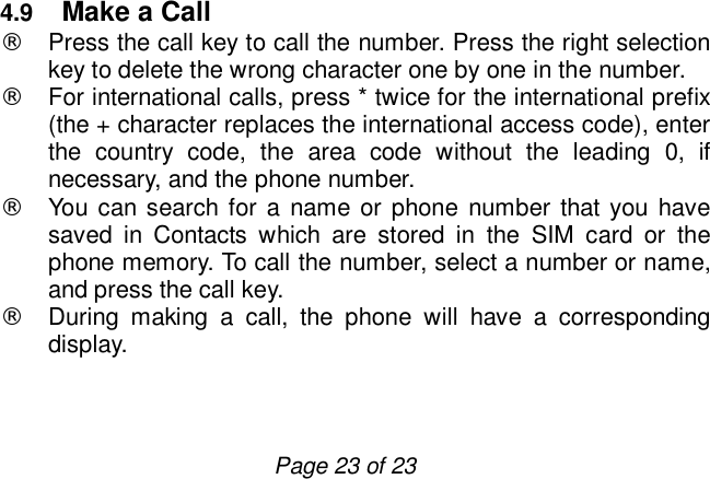                         Page 23 of 23  4.9  Make a Call ¨ Press the call key to call the number. Press the right selection key to delete the wrong character one by one in the number. ¨ For international calls, press * twice for the international prefix (the + character replaces the international access code), enter the country code, the area code without the leading 0, if necessary, and the phone number. ¨ You can search for a name or phone number that you have saved in Contacts which are stored in the SIM card or the phone memory. To call the number, select a number or name, and press the call key. ¨ During making a call, the phone will have a corresponding display.  