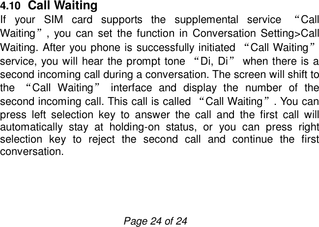                         Page 24 of 24 4.10  Call Waiting If your SIM card supports the supplemental service  “Call Waiting”, you can set the function in Conversation Setting&gt;Call Waiting. After you phone is successfully initiated “Call Waiting” service, you will hear the prompt tone “Di, Di” when there is a second incoming call during a conversation. The screen will shift to the  “Call Waiting” interface and display the number of the second incoming call. This call is called “Call Waiting”. You can press left selection key to answer the call and the first call will automatically stay at holding-on status, or you can press right selection key to reject the second call and continue the first conversation.   