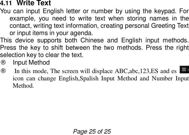                         Page 25 of 25 4.11  Write Text You can input English letter or number by using the keypad. For example, you need to write text when storing names in the contact, writing text information, creating personal Greeting Text or input items in your agenda.  This device supports both Chinese and English input methods. Press the key to shift between the two methods. Press the right selection key to clear the text. ¨ Input Method ¨  In this mode, The screen will displace ABC,abc,123,ES and es   icon can change English,Spalish Input Method and Number Input Method.    