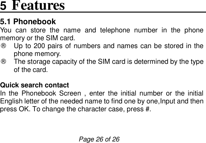                         Page 26 of 26 5 Features 5.1 Phonebook You can store the name and telephone number in the phone memory or the SIM card. ¨ Up to 200 pairs of numbers and names can be stored in the phone memory. ¨ The storage capacity of the SIM card is determined by the type of the card.   Quick search contact In the Phonebook Screen , enter the initial number or the initial English letter of the needed name to find one by one,Input and then press OK. To change the character case, press #.  