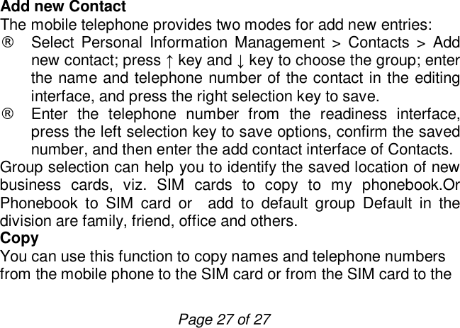                         Page 27 of 27 Add new Contact The mobile telephone provides two modes for add new entries: ¨ Select Personal Information Management &gt; Contacts &gt; Add new contact; press ↑ key and ↓ key to choose the group; enter the name and telephone number of the contact in the editing interface, and press the right selection key to save. ¨ Enter the telephone number from the readiness interface, press the left selection key to save options, confirm the saved number, and then enter the add contact interface of Contacts. Group selection can help you to identify the saved location of new business cards, viz. SIM cards to copy to my phonebook.Or Phonebook to SIM card or  add to default group Default in the division are family, friend, office and others. Copy  You can use this function to copy names and telephone numbers from the mobile phone to the SIM card or from the SIM card to the 