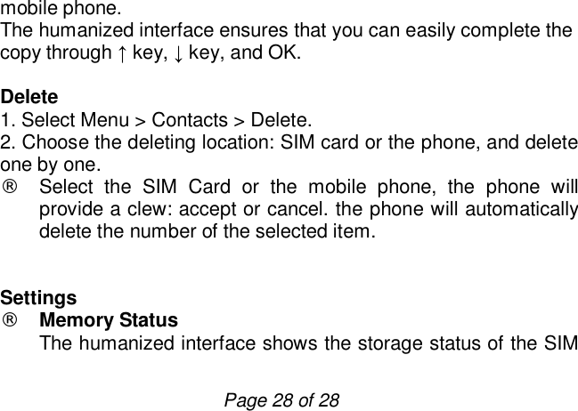                         Page 28 of 28 mobile phone.  The humanized interface ensures that you can easily complete the copy through ↑ key, ↓ key, and OK.  Delete 1. Select Menu &gt; Contacts &gt; Delete. 2. Choose the deleting location: SIM card or the phone, and delete one by one.  ¨ Select the SIM Card or the mobile phone, the phone will provide a clew: accept or cancel. the phone will automatically delete the number of the selected item.   Settings ¨ Memory Status The humanized interface shows the storage status of the SIM 