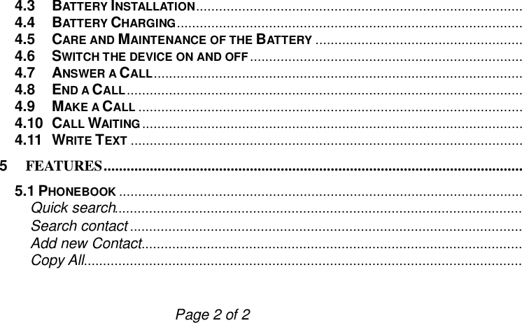                         Page 2 of 2 4.3 BATTERY INSTALLATION................................................................................................4.4 BATTERY CHARGING................................................................................................4.5 CARE AND MAINTENANCE OF THE BATTERY ................................................................4.6 SWITCH THE DEVICE ON AND OFF................................................................................................4.7 ANSWER A CALL................................................................................................4.8 END A CALL................................................................................................................................4.9 MAKE A CALL ................................................................................................................................4.10 CALL WAITING ................................................................................................................................4.11 WRITE TEXT ................................................................................................................................5 FEATURES................................................................................................................................5.1 PHONEBOOK ................................................................................................................................Quick search................................................................................................................................Search contact .............................................................................................................Add new Contact................................................................................................................................Copy All................................................................................................................................