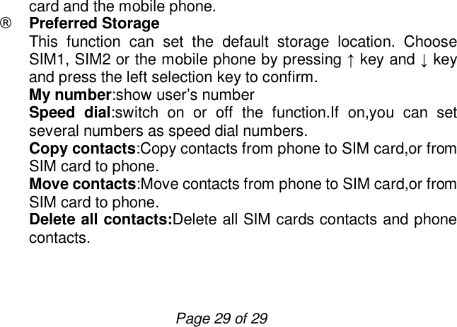                         Page 29 of 29 card and the mobile phone. ¨ Preferred Storage   This function can set the default storage location. Choose SIM1, SIM2 or the mobile phone by pressing ↑ key and ↓ key and press the left selection key to confirm. My number:show user’s number Speed dial:switch on or off the function.If on,you can set several numbers as speed dial numbers. Copy contacts:Copy contacts from phone to SIM card,or from SIM card to phone. Move contacts:Move contacts from phone to SIM card,or from SIM card to phone. Delete all contacts:Delete all SIM cards contacts and phone contacts.   