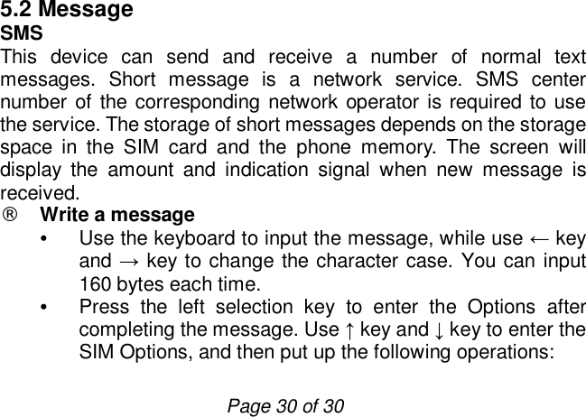                         Page 30 of 30 5.2 Message SMS This device can send and receive a number of normal text messages. Short message is a network service. SMS center number of the corresponding network operator is required to use the service. The storage of short messages depends on the storage space in the SIM card and the phone memory. The screen will display the amount and indication signal when new message is received.  ¨ Write a message  • Use the keyboard to input the message, while use ← key and → key to change the character case. You can input 160 bytes each time.  • Press the left selection key to enter the Options after completing the message. Use ↑ key and ↓ key to enter the SIM Options, and then put up the following operations:   