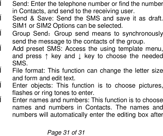                         Page 31 of 31 ê Send: Enter the telephone number or find the number in Contacts, and send to the receiving user.  ê Send &amp; Save: Send the SMS and save it as draft. SIM1 or SIM2 Options can be selected. ê Group Send：Group send means to synchronously send the message to the contacts of the group. ê Add preset SMS: Access the using template menu, and press  ↑ key and  ↓ key to choose the needed SMS. ê File format: This function can change the letter size and form and edit text. ê Enter objects: This function is to choose pictures, flashes or ring tones to enter. ê Enter names and numbers: This function is to choose names and numbers in Contacts. The names and numbers will automatically enter the editing box after 