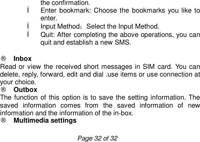                         Page 32 of 32 the confirmation. ê Enter bookmark: Choose the bookmarks you like to enter. ê Input Method：Select the Input Method. ê Quit: After completing the above operations, you can quit and establish a new SMS.  ¨ Inbox Read or view the received short messages in SIM card. You can delete, reply, forward, edit and dial .use items or use connection at your choice. ¨ Outbox The function of this option is to save the setting information. The saved information comes from the saved information of new information and the information of the in-box. ¨ Multimedia settings 