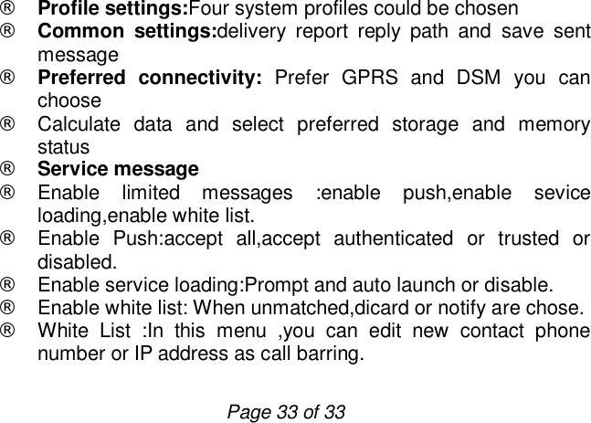                         Page 33 of 33 ¨ Profile settings:Four system profiles could be chosen ¨ Common settings:delivery report reply path and save sent message  ¨ Preferred connectivity: Prefer GPRS and DSM you can choose ¨ Calculate data and select preferred storage and memory status ¨ Service message ¨ Enable limited messages :enable push,enable sevice loading,enable white list. ¨ Enable Push:accept all,accept authenticated or trusted or disabled. ¨ Enable service loading:Prompt and auto launch or disable. ¨ Enable white list: When unmatched,dicard or notify are chose. ¨ White List :In this menu ,you can edit new contact phone number or IP address as call barring. 
