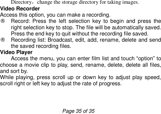                         Page 35 of 35 Directory，change the storage directory for taking images. Video Recorder Access this option, you can make a recording.  ¨ Record: Press the left selection key to begin and press the right selection key to stop. The file will be automatically saved. Press the end key to quit without the recording file saved.  ¨ Recording list: Broadcast, edit, add, rename, delete and send the saved recording files. Video Player     Access the menu, you can enter film list and touch “option” to choose a movie clip to play, send, rename, delete, delete all files, and sort by. While playing, press scroll up or down key to adjust play speed, scroll right or left key to adjust the rate of progress.   