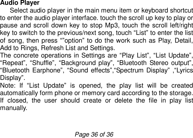                         Page 36 of 36 Audio Player    Select audio player in the main menu item or keyboard shortcut to enter the audio player interface. touch the scroll up key to play or pause and scroll down key to stop Mp3, touch the scroll left/right key to switch to the previous/next song, touch “List” to enter the list of song, then press “”option” to do the work such as Play, Detail, Add to Rings, Refresh List and Settings.  The concrete operations in Settings are “Play List”, “List Update”, “Repeat”, “Shuffle”, “Background play”, “Bluetooth Stereo output”, “Bluetooth Earphone”, “Sound effects”,“Spectrum Display” ,“Lyrics Display”. Note: If  “List Update” is opened, the play list will be created automatically form phone or memory card according to the storage. If closed, the user should create or delete the file in play list manually.   